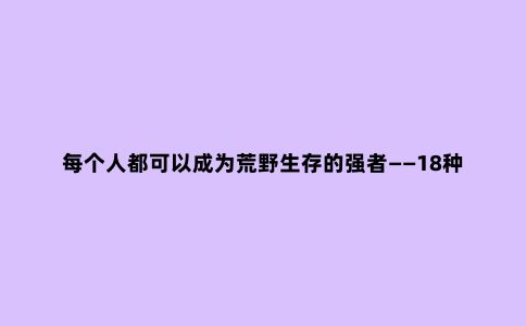 每个人都可以成为荒野生存的强者——18种野外必备的求生装备！