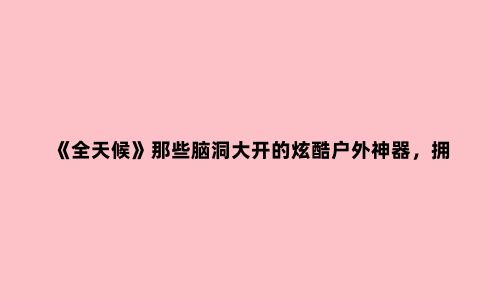 《全天候》那些脑洞大开的炫酷户外神器，拥有令人咋舌的新奇功能