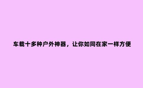 车载十多种户外神器，让你如同在家一样方便