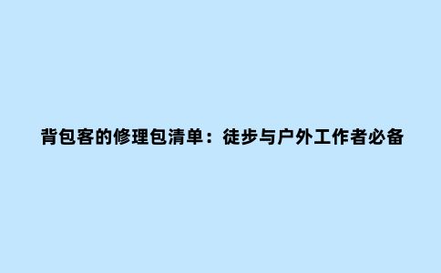 背包客的修理包清单：徒步与户外工作者必备的6件工具