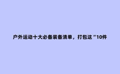 户外运动十大必备装备清单，打包这“10件必需品”是保命的好习惯