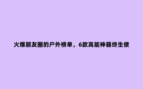 火爆朋友圈的户外榜单，6款高能神器终生使用！