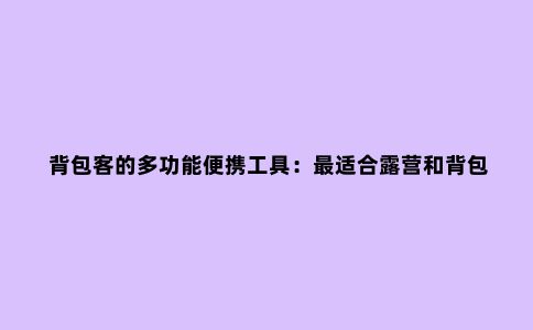 背包客的多功能便携工具：***适合露营和背包旅行的5款多功能工具