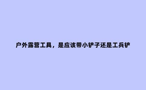 户外露营工具，是应该带小铲子还是工兵铲