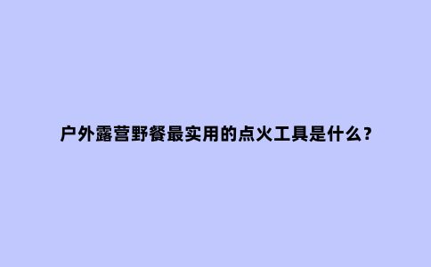 户外露营野餐***实用的点火工具是什么？