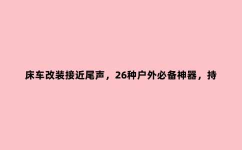 床车改装接近尾声，26种户外必备神器，持续更新