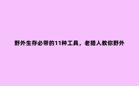 野外生存必带的11种工具，老猎人教你野外求生