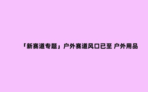 「新赛道专题」户外赛道风口已至 户外用品前景分析
