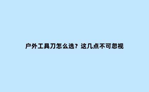 户外工具刀怎么选？这几点不可忽视