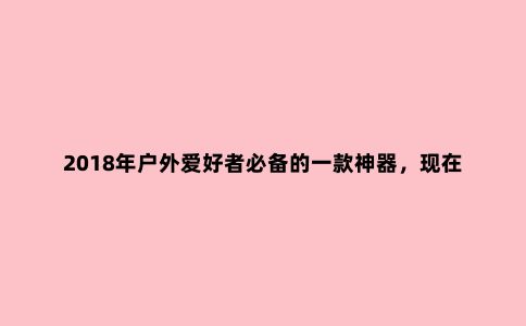 2018年户外爱好者必备的一款神器，现在正式上架小米有品只要99元