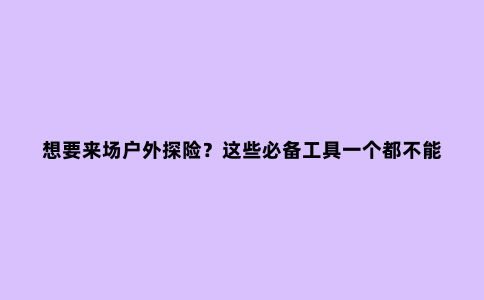 想要来场户外探险？这些必备工具一个都不能少