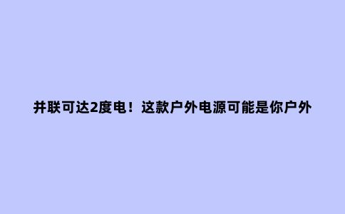 并联可达2度电！这款户外电源可能是你户外露营的必备神器