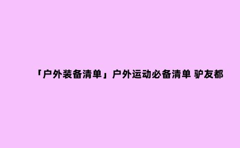 「户外装备清单」户外运动必备清单 驴友都该知道的出行用品