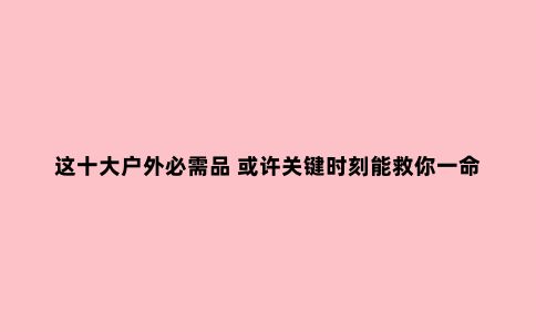 这十大户外必需品 或许关键时刻能救你一命