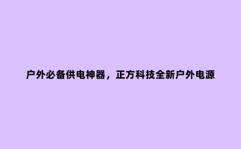 户外必备供电神器，正方科技全新户外电源 轻松解决户外用电焦虑