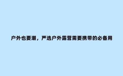 户外也要潮，严选户外露营需要携带的必备用品