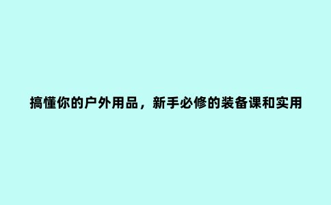 搞懂你的户外用品，新手必修的装备课和实用户外装备清单