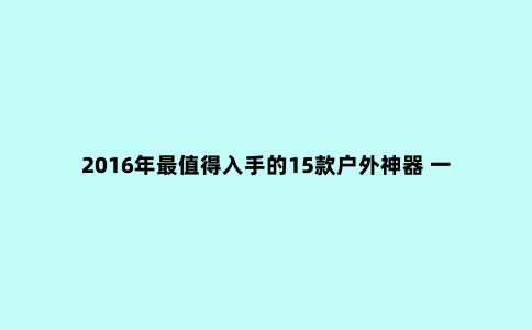 2016年***值得入手的15款户外神器 一个背包就能装下！