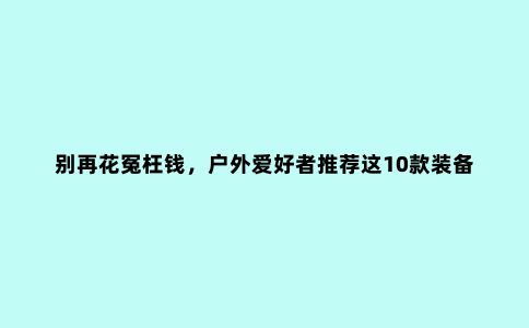 别再花冤枉钱，户外爱好者推荐这10款装备，一个人露营必买