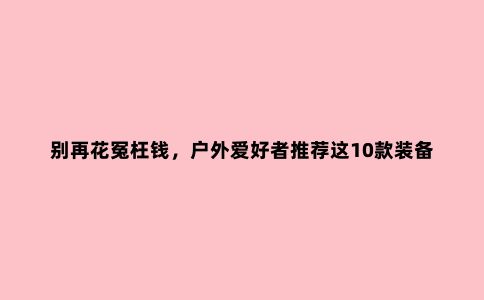 别再花冤枉钱，户外爱好者推荐这10款装备，一个人露营必买