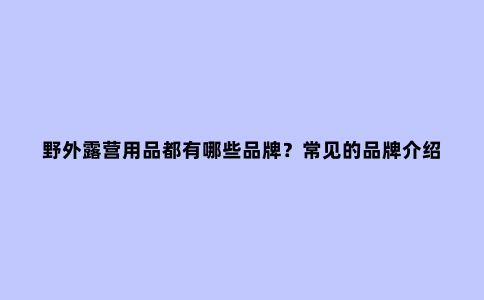 野外露营用品都有哪些品牌？常见的品牌介绍帮你选购装备更有方向