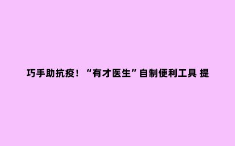 巧手助抗疫！“有才医生”自制便利工具 提升核酸采集工作效率