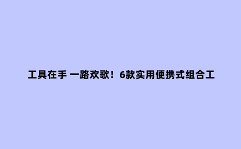 工具在手 一路欢歌！6款实用便携式组合工具推荐