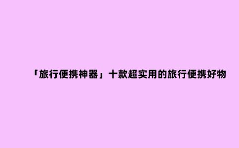 「旅行便携神器」十款超实用的旅行便携好物推荐 让旅游幸福感UP