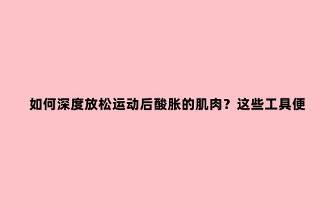 如何深度放松运动后酸胀的肌肉？这些工具便携又实用
