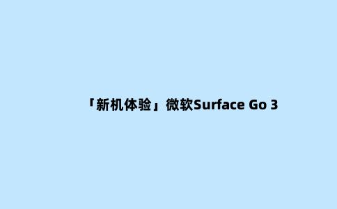 「新机体验」微软Surface Go 3随处可用，便携的生产力工具