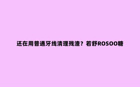 还在用普通牙线清理残渣？若舒ROSOO糖果冲牙器，不仅干净还便携