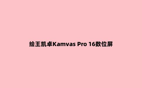绘王凯卓Kamvas Pro 16数位屏体验：轻薄便携功能强大的绘画工具