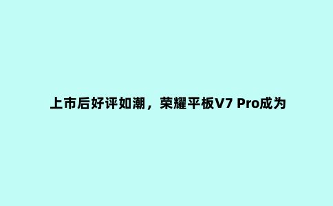 上市后好评如潮，荣耀平板V7 Pro成为便携创造力工具***