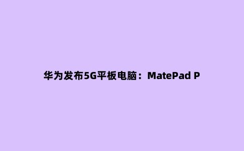 华为发布5G平板电脑：MatePad Pro 5G 便携轻办公工具