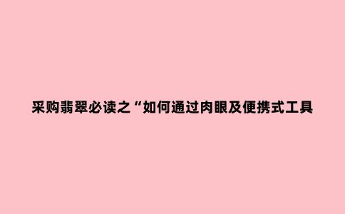 采购翡翠必读之“如何通过肉眼及便携式工具准确鉴定翡翠ABC货”