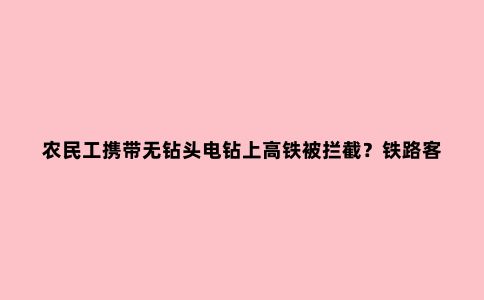 农民工携带无钻头电钻上高铁被拦截？铁路客服回应：工具农具等禁止随身携带，但可托运