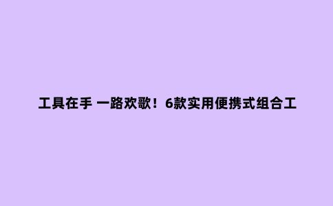工具在手 一路欢歌！6款实用便携式组合工具推荐