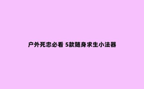 户外死忠必看 5款随身求生小法器
