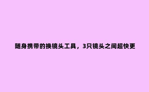 随身携带的换镜头工具，3只镜头之间超快更换，有了它再也不会错过重要的瞬间了！
