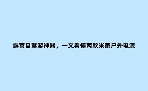 露营自驾游神器，一文看懂两款米家户外电源，300元差价有啥区别