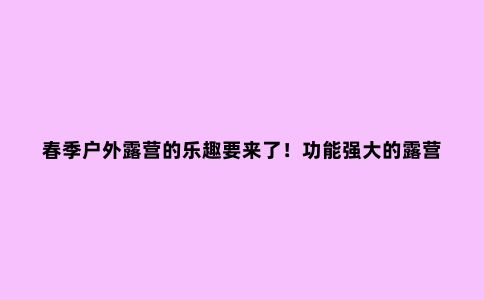春季户外露营的乐趣要来了！功能强大的露营神器记得提前安排上
