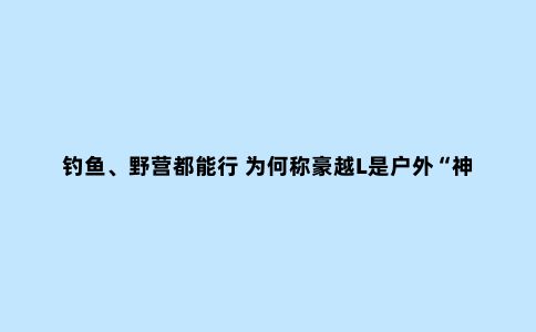 钓鱼、野营都能行 为何称豪越L是户外“神器”？