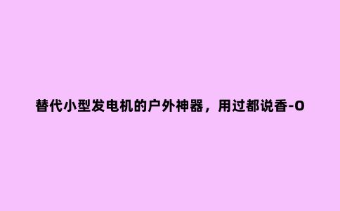 替代小型发电机的户外神器，用过都说香-ORICO T500户外电源分享