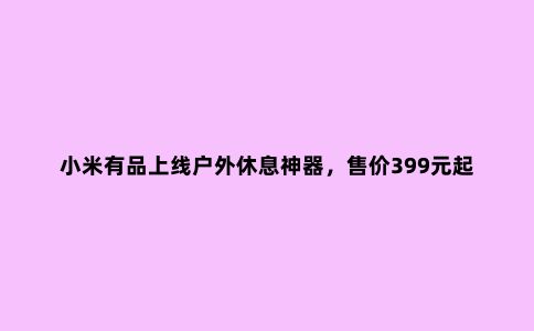 小米有品上线户外休息神器，售价399元起，值得你关注一下