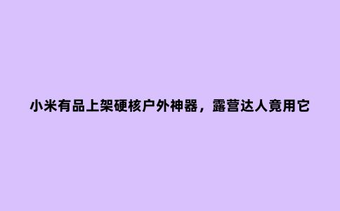 小米有品上架硬核户外神器，露营达人竟用它建了一层“小别墅”