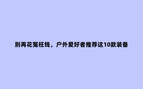 别再花冤枉钱，户外爱好者推荐这10款装备，一个人露营必买