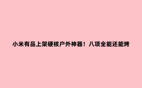 小米有品上架硬核户外神器！八项全能还能烤肉，网友：贝爷馋哭了