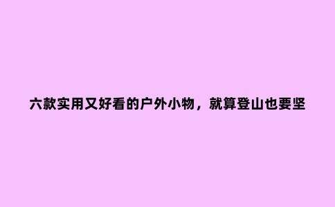 六款实用又好看的户外小物，就算登山也要坚持风格