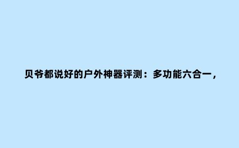 贝爷都说好的户外神器评测：多功能六合一，永不断电，旅游必备