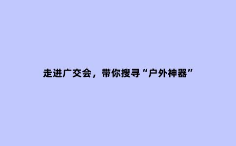 走进广交会，带你搜寻“户外神器”